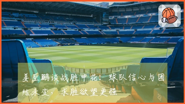 姜至鹏谈战胜申花：球队信心与团结未变，求胜欲望更强