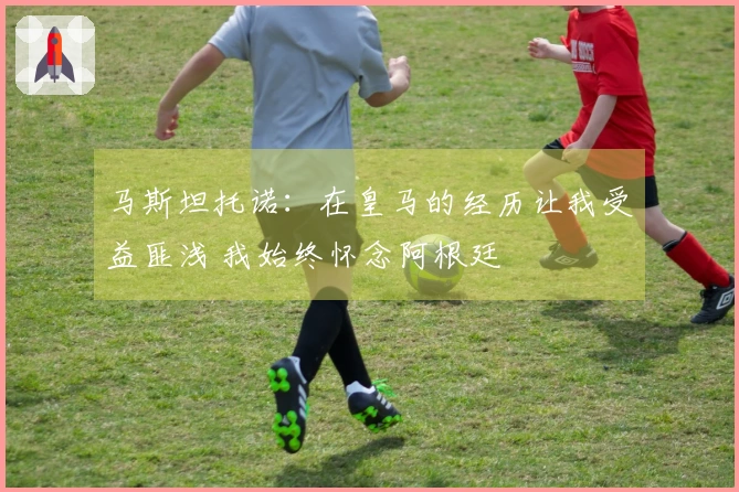 马斯坦托诺：在皇马的经历让我受益匪浅 我始终怀念阿根廷
