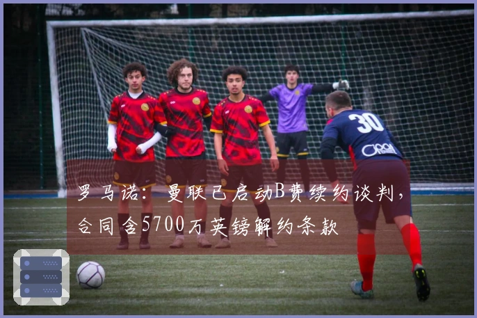 罗马诺:曼联已启动B费续约谈判,合同含5700万英镑解约条款
