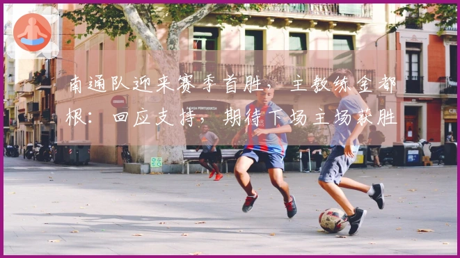 南通队迎来赛季首胜，主教练金都根：回应支持，期待下场主场获胜