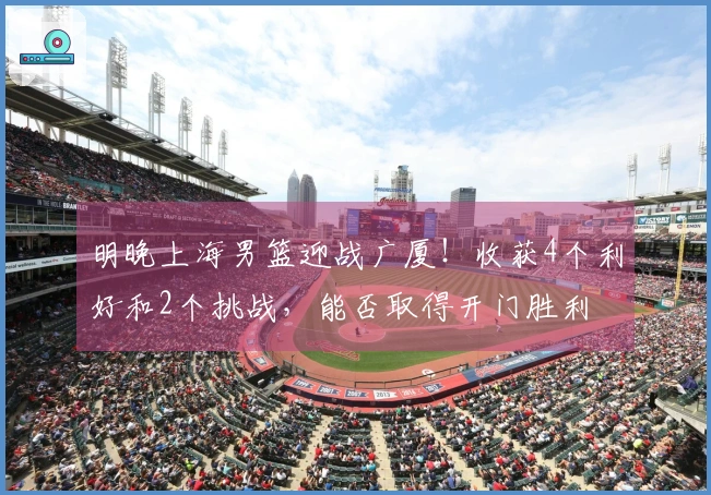 明晚上海男篮迎战广厦！收获4个利好和2个挑战，能否取得开门胜利